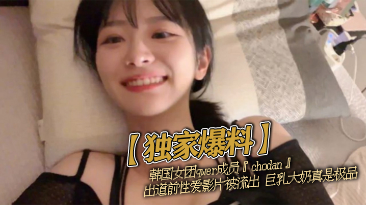【独家爆料】韩国女团qwer成员『chodan』出道前性爱影片被流出 巨乳大奶真是极品